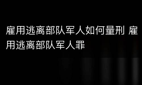 雇用逃离部队军人如何量刑 雇用逃离部队军人罪