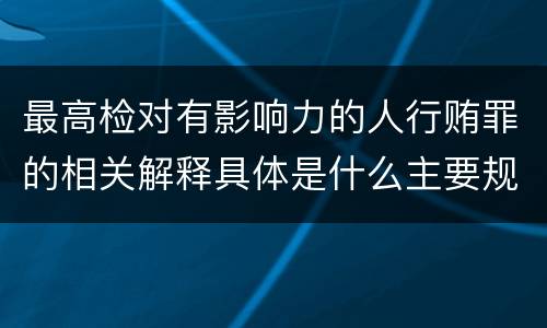 最高检对有影响力的人行贿罪的相关解释具体是什么主要规定