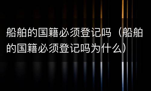 船舶的国籍必须登记吗（船舶的国籍必须登记吗为什么）