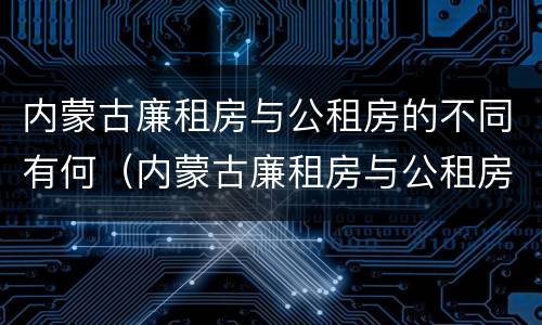 内蒙古廉租房与公租房的不同有何（内蒙古廉租房与公租房的不同有何影响）