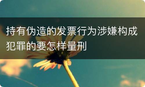 持有伪造的发票行为涉嫌构成犯罪的要怎样量刑