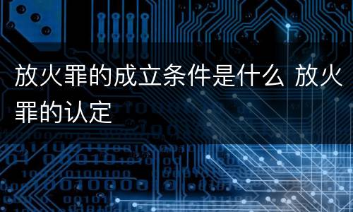放火罪的成立条件是什么 放火罪的认定