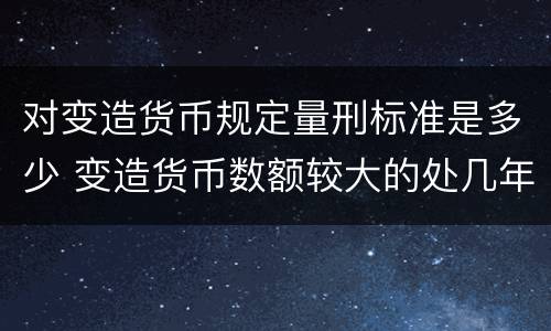 对变造货币规定量刑标准是多少 变造货币数额较大的处几年以下有期徒刑