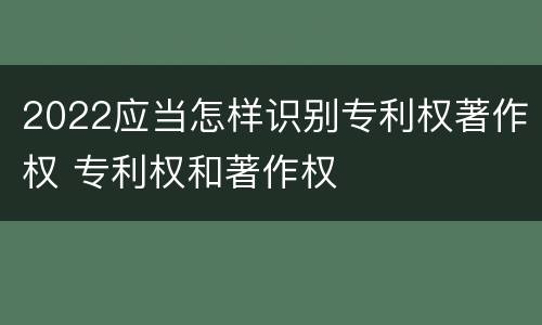 2022应当怎样识别专利权著作权 专利权和著作权