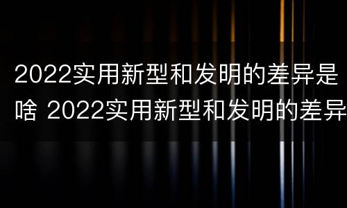 2022实用新型和发明的差异是啥 2022实用新型和发明的差异是啥啊