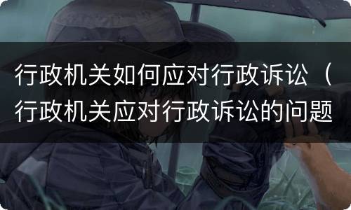 行政机关如何应对行政诉讼（行政机关应对行政诉讼的问题）