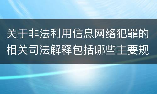 关于非法利用信息网络犯罪的相关司法解释包括哪些主要规定