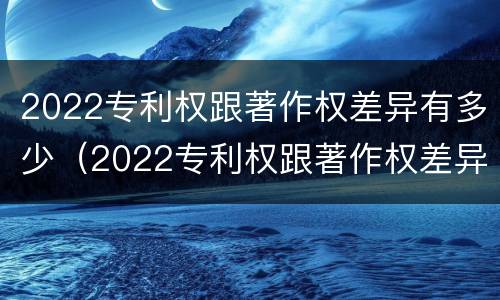 2022专利权跟著作权差异有多少（2022专利权跟著作权差异有多少个）