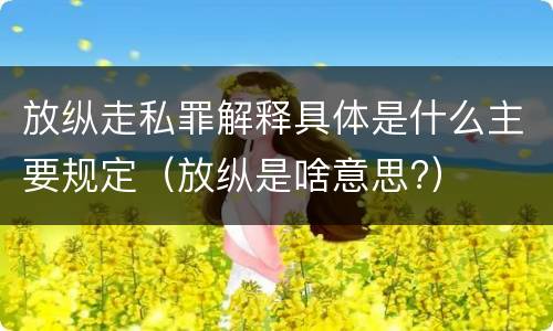 放纵走私罪解释具体是什么主要规定（放纵是啥意思?）