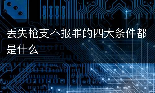 丢失枪支不报罪的四大条件都是什么
