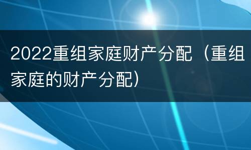 2022重组家庭财产分配（重组家庭的财产分配）
