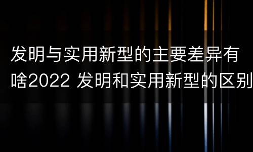 发明与实用新型的主要差异有啥2022 发明和实用新型的区别和联系有什么