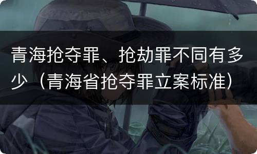 青海抢夺罪、抢劫罪不同有多少（青海省抢夺罪立案标准）