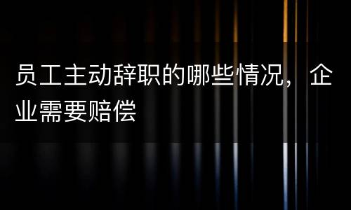 员工主动辞职的哪些情况，企业需要赔偿