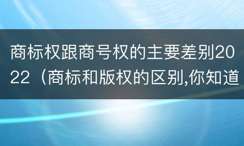商标权跟商号权的主要差别2022（商标和版权的区别,你知道多少?）