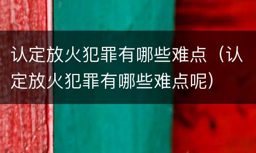 认定放火犯罪有哪些难点（认定放火犯罪有哪些难点呢）