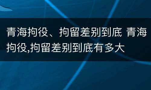 青海拘役、拘留差别到底 青海拘役,拘留差别到底有多大