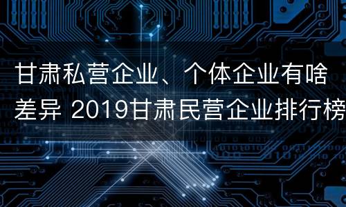 甘肃私营企业、个体企业有啥差异 2019甘肃民营企业排行榜