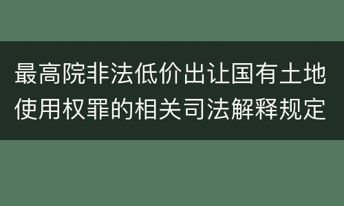 最高院非法低价出让国有土地使用权罪的相关司法解释规定包括哪些内容