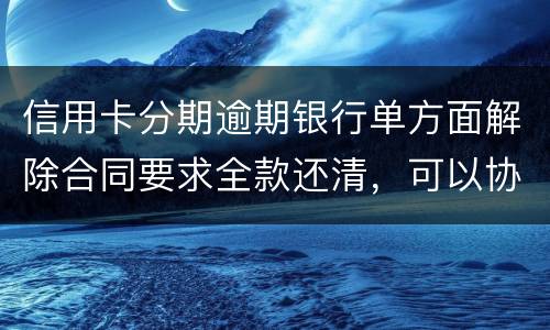 信用卡分期逾期银行单方面解除合同要求全款还清，可以协商在分期嘛