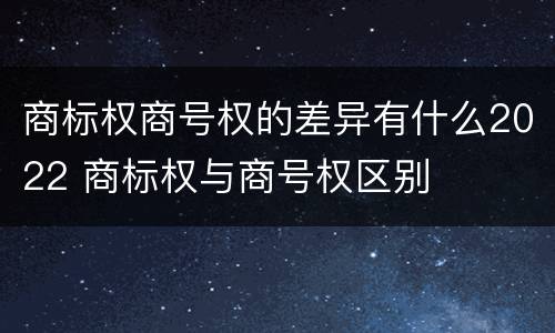 商标权商号权的差异有什么2022 商标权与商号权区别