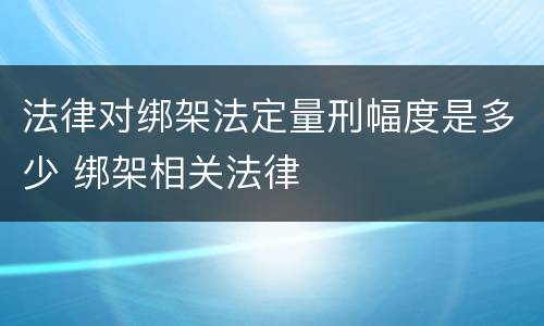 法律对绑架法定量刑幅度是多少 绑架相关法律