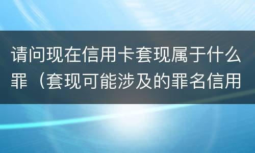 请问现在信用卡套现属于什么罪（套现可能涉及的罪名信用卡诈骗罪）