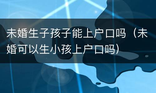 未婚生子孩子能上户口吗（未婚可以生小孩上户口吗）