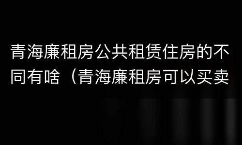 青海廉租房公共租赁住房的不同有啥（青海廉租房可以买卖吗）