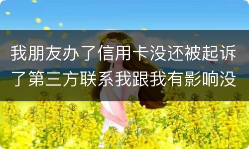 我朋友办了信用卡没还被起诉了第三方联系我跟我有影响没得