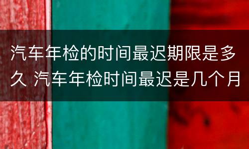 汽车年检的时间最迟期限是多久 汽车年检时间最迟是几个月以后吗