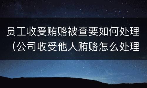 员工收受贿赂被查要如何处理（公司收受他人贿赂怎么处理）