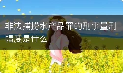 非法捕捞水产品罪的刑事量刑幅度是什么