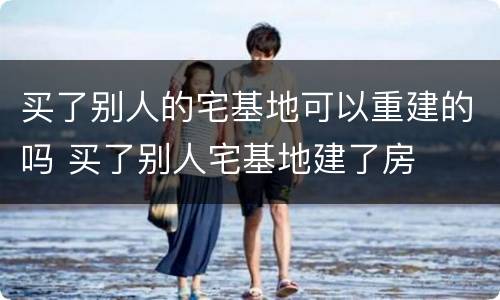 买了别人的宅基地可以重建的吗 买了别人宅基地建了房