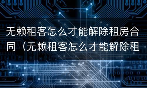 无赖租客怎么才能解除租房合同（无赖租客怎么才能解除租房合同呢）
