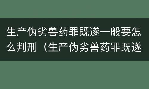 生产伪劣兽药罪既遂一般要怎么判刑（生产伪劣兽药罪既遂一般要怎么判刑呢）