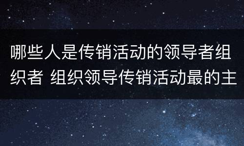 哪些人是传销活动的领导者组织者 组织领导传销活动最的主体是传销活动的