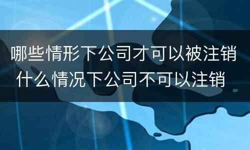 哪些情形下公司才可以被注销 什么情况下公司不可以注销