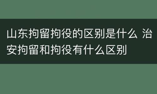 山东拘留拘役的区别是什么 治安拘留和拘役有什么区别