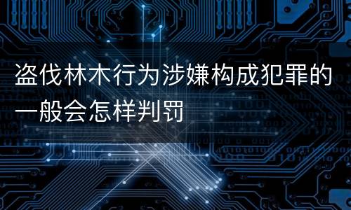 盗伐林木行为涉嫌构成犯罪的一般会怎样判罚