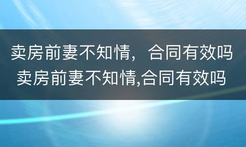 卖房前妻不知情，合同有效吗 卖房前妻不知情,合同有效吗怎么写