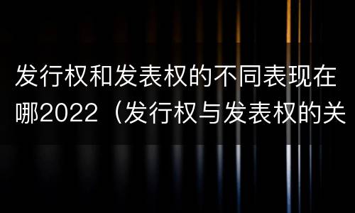 发行权和发表权的不同表现在哪2022（发行权与发表权的关系）