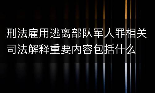 刑法雇用逃离部队军人罪相关司法解释重要内容包括什么
