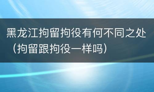 黑龙江拘留拘役有何不同之处（拘留跟拘役一样吗）