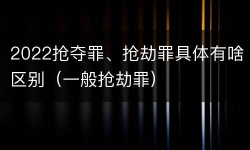 2022抢夺罪、抢劫罪具体有啥区别（一般抢劫罪）