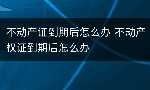 不动产证到期后怎么办 不动产权证到期后怎么办