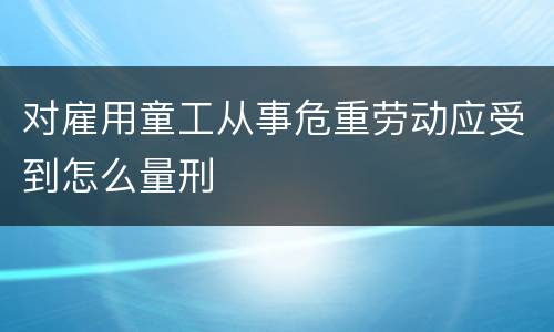 对雇用童工从事危重劳动应受到怎么量刑
