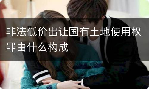 非法低价出让国有土地使用权罪由什么构成
