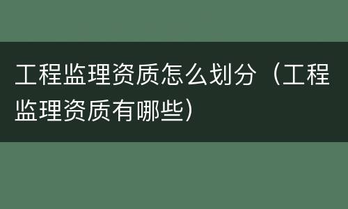 工程监理资质怎么划分（工程监理资质有哪些）