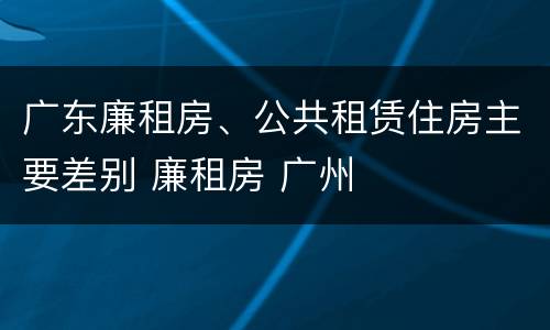 广东廉租房、公共租赁住房主要差别 廉租房 广州